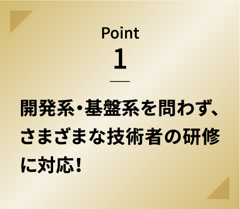 Point 1 開発系・基盤系を問わず、さまざまな技術者の研修に対応！