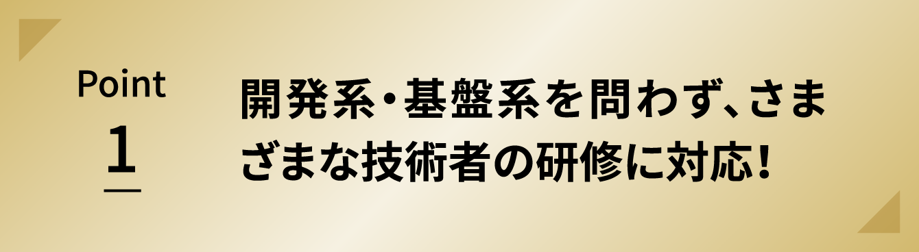 Point 1 開発系・基盤系を問わず、さまざまな技術者の研修に対応！