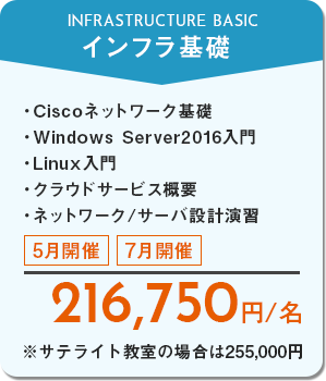 インフラ基礎　Ciscoネットワーク基礎、Windows Server2016入門、Linux入門、クラウドサービス概要、ネットワーク/サーバ設計演習　5月開催・7月開催　216,750円/名　※サテライト教室の場合は255,000円