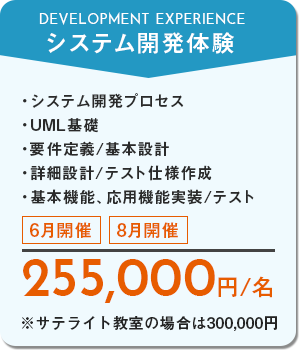 システム開発体験　システム開発プロセス、UML基礎、要件定義/基本設計、詳細設計/テスト仕様作成、基本機能・応用機能実装/テスト　6月開催・8月開催　255,000円/名　※サテライト教室の場合は300,000円