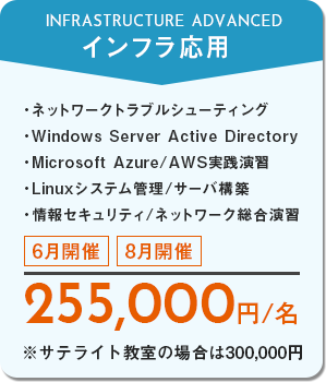 インフラ応用　ネットワークトラブルシューティング、Windows Server Active Directory、Microsoft Azure/AWS実践演習、Linuxシステム管理/サーバ構築、情報セキュリティ/ネットワーク総合演習　6月開催・8月開催　255,000円/名　※サテライト教室の場合は300,000円